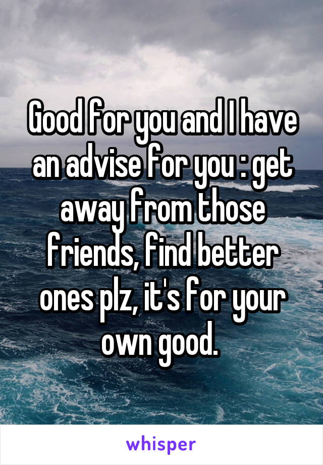 Good for you and I have an advise for you : get away from those friends, find better ones plz, it's for your own good. 
