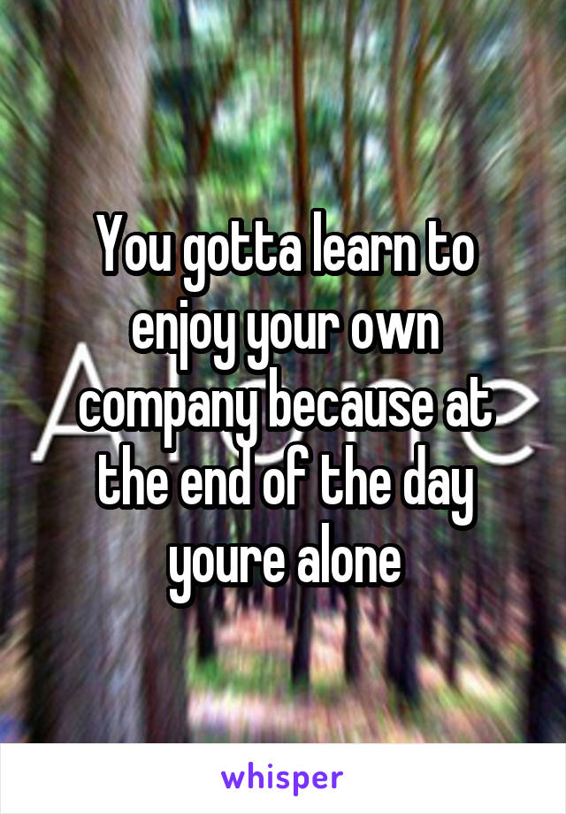 You gotta learn to enjoy your own company because at the end of the day youre alone