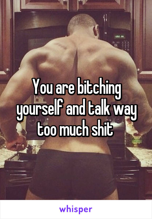 You are bitching yourself and talk way too much shit 