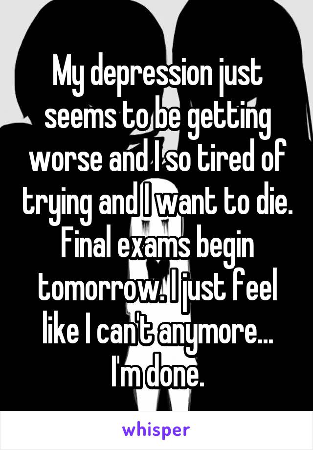 My depression just seems to be getting worse and I so tired of trying and I want to die.
Final exams begin tomorrow. I just feel like I can't anymore...
I'm done.
