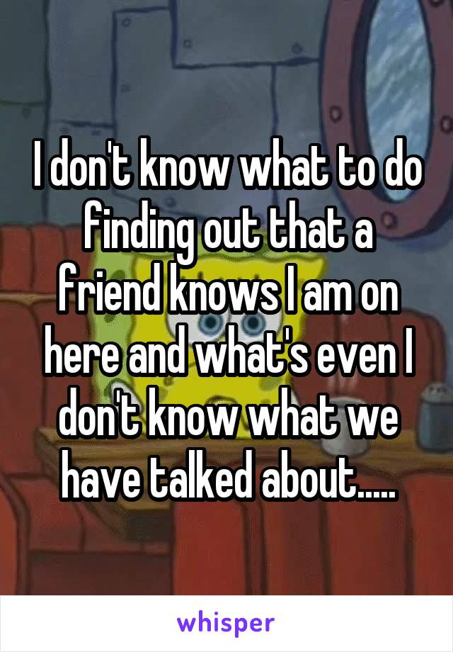 I don't know what to do finding out that a friend knows I am on here and what's even I don't know what we have talked about.....
