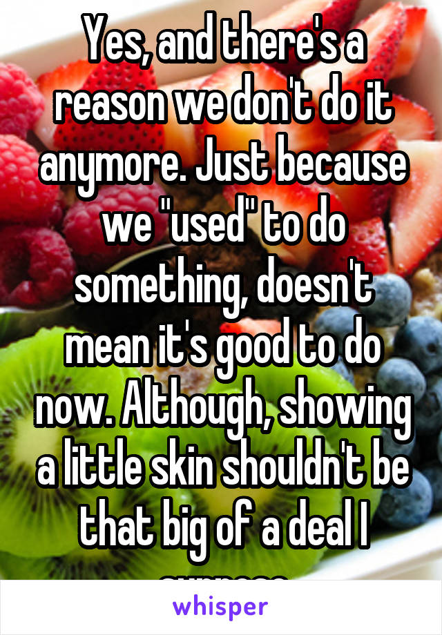 Yes, and there's a reason we don't do it anymore. Just because we "used" to do something, doesn't mean it's good to do now. Although, showing a little skin shouldn't be that big of a deal I suppose