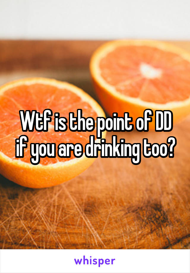 Wtf is the point of DD if you are drinking too?