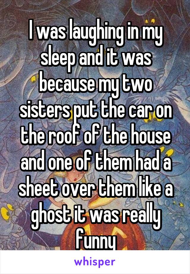 I was laughing in my sleep and it was because my two sisters put the car on the roof of the house and one of them had a sheet over them like a ghost it was really funny