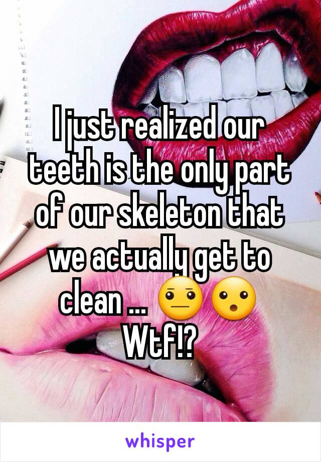 I just realized our teeth is the only part of our skeleton that we actually get to clean ... 😐😮 Wtf!?