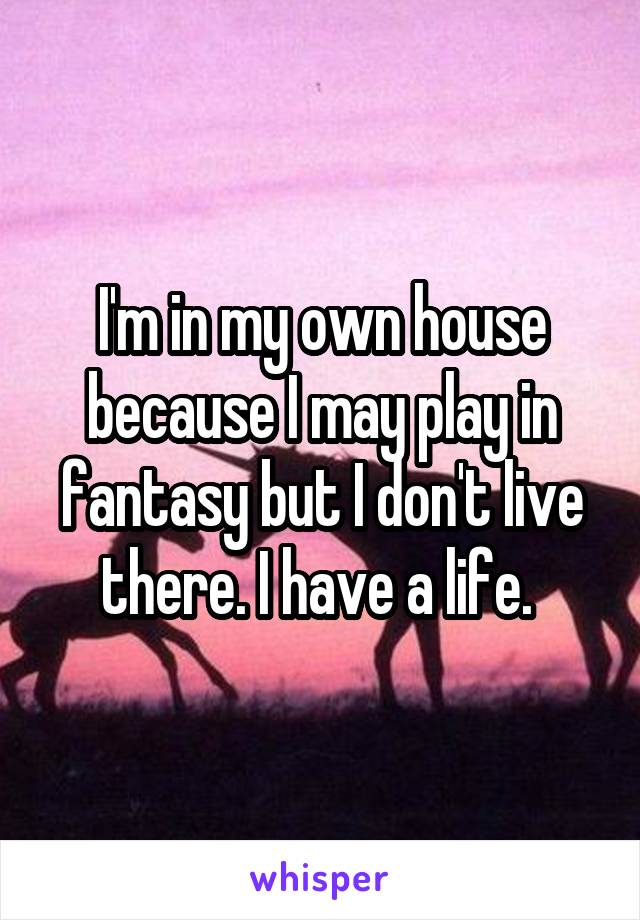 I'm in my own house because I may play in fantasy but I don't live there. I have a life. 