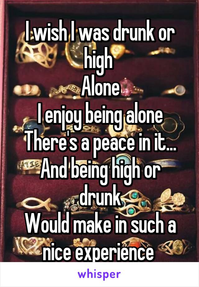 I wish I was drunk or high 
Alone
I enjoy being alone
There's a peace in it...
And being high or drunk
Would make in such a nice experience 