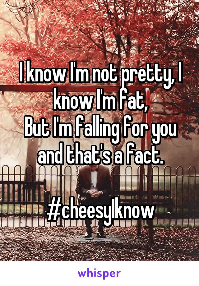 I know I'm not pretty, I know I'm fat,
But I'm falling for you and that's a fact.

#cheesyIknow