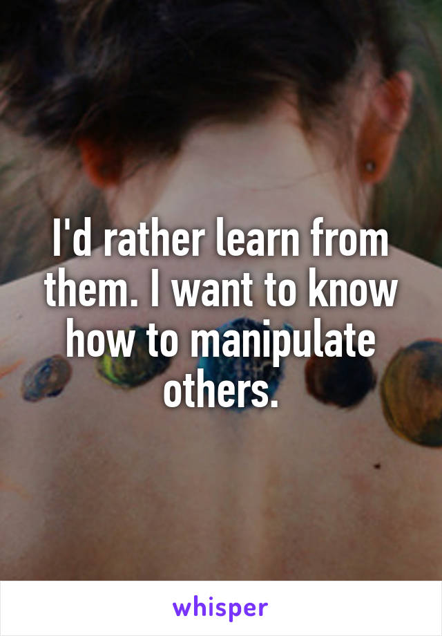 I'd rather learn from them. I want to know how to manipulate others.