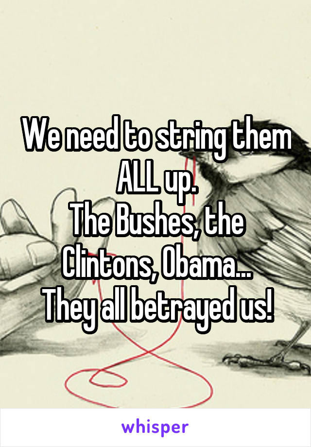 We need to string them ALL up.
The Bushes, the Clintons, Obama...
They all betrayed us!