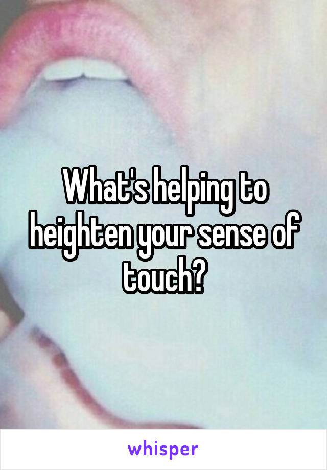 What's helping to heighten your sense of touch?