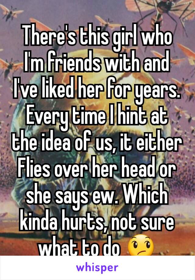 There's this girl who I'm friends with and I've liked her for years. Every time I hint at the idea of us, it either Flies over her head or she says ew. Which kinda hurts, not sure what to do 😞
