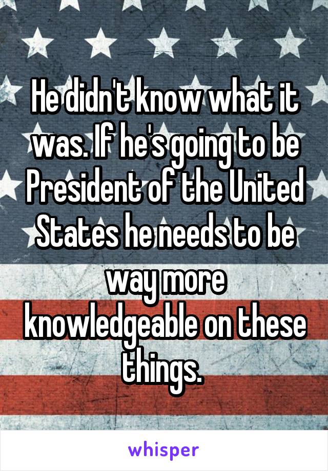 He didn't know what it was. If he's going to be President of the United States he needs to be way more knowledgeable on these things. 