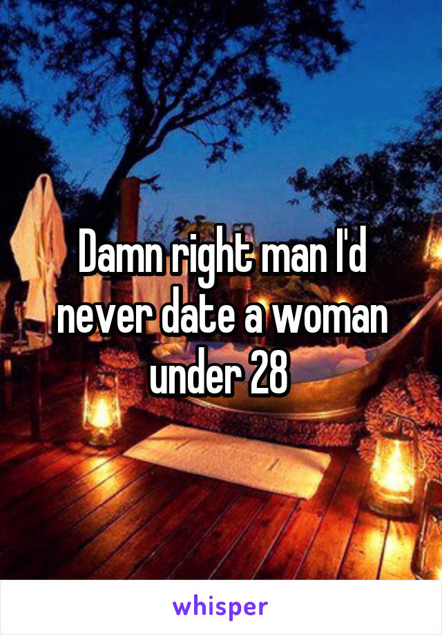 Damn right man I'd never date a woman under 28 