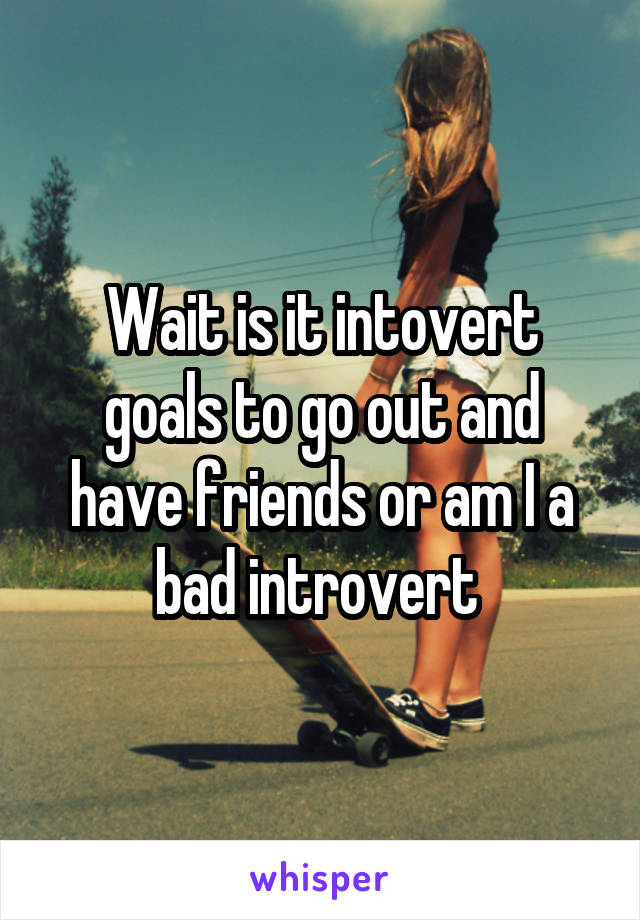 Wait is it intovert goals to go out and have friends or am I a bad introvert 