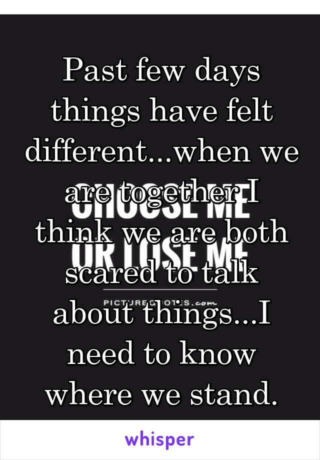 Past few days things have felt different...when we are together I think we are both scared to talk about things...I need to know where we stand.