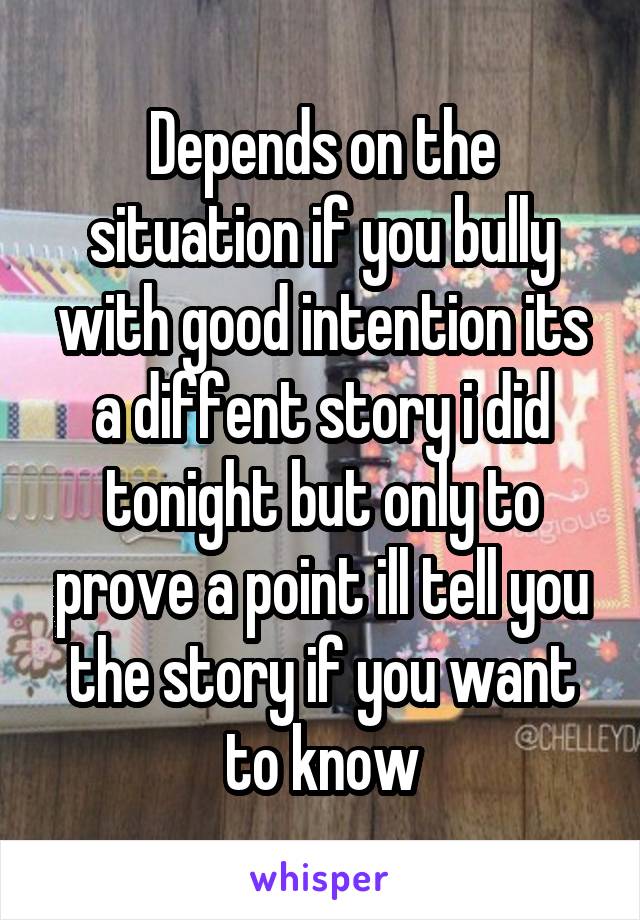 Depends on the situation if you bully with good intention its a diffent story i did tonight but only to prove a point ill tell you the story if you want to know