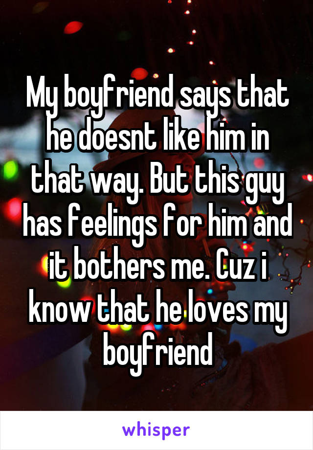My boyfriend says that he doesnt like him in that way. But this guy has feelings for him and it bothers me. Cuz i know that he loves my boyfriend