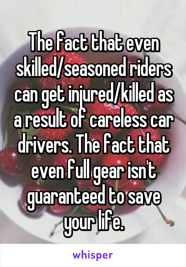 The fact that even skilled/seasoned riders can get injured/killed as a result of careless car drivers. The fact that even full gear isn't guaranteed to save your life.