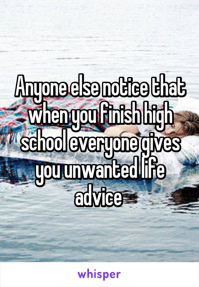 Anyone else notice that when you finish high school everyone gives you unwanted life advice 