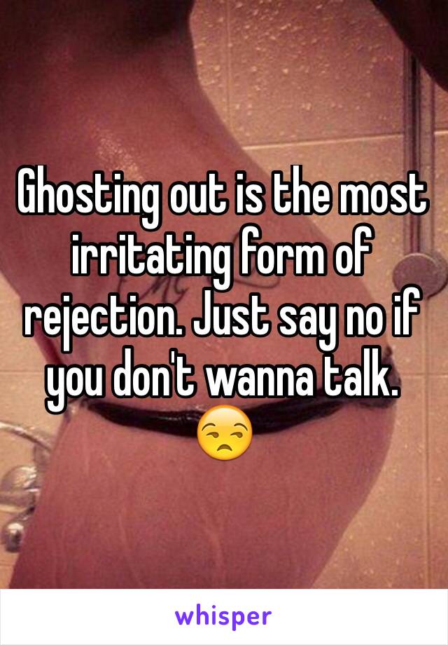 Ghosting out is the most irritating form of rejection. Just say no if you don't wanna talk. 😒