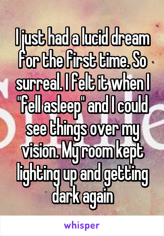 I just had a lucid dream for the first time. So surreal. I felt it when I "fell asleep" and I could see things over my vision. My room kept lighting up and getting dark again