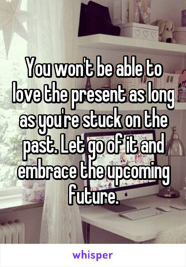 You won't be able to love the present as long as you're stuck on the past. Let go of it and embrace the upcoming future.