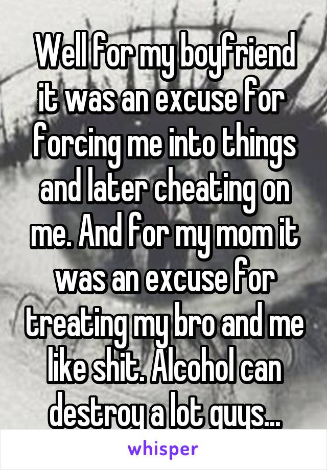 Well for my boyfriend it was an excuse for 
forcing me into things and later cheating on me. And for my mom it was an excuse for treating my bro and me like shit. Alcohol can destroy a lot guys...