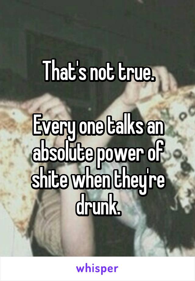 That's not true.

Every one talks an absolute power of shite when they're drunk.