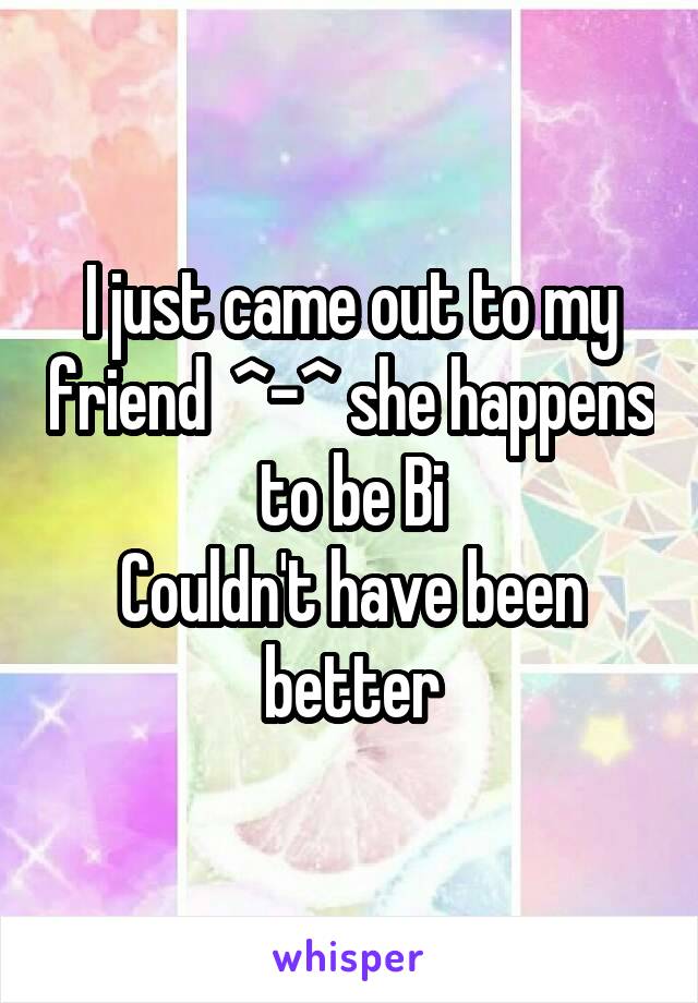 I just came out to my friend  ^-^ she happens to be Bi
Couldn't have been better