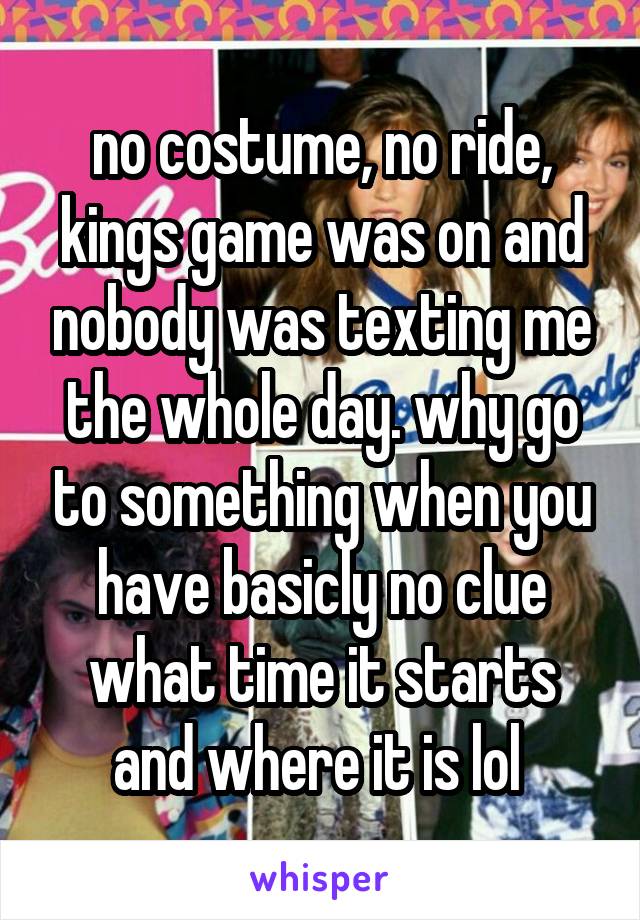 no costume, no ride, kings game was on and nobody was texting me the whole day. why go to something when you have basicly no clue what time it starts and where it is lol 