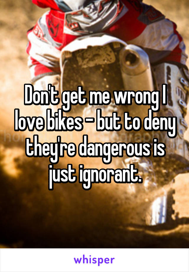 Don't get me wrong I love bikes - but to deny they're dangerous is just ignorant.