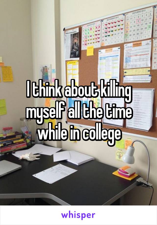 I think about killing myself all the time while in college