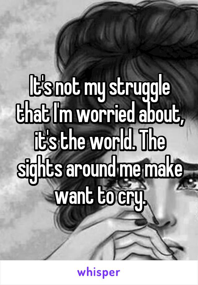 It's not my struggle that I'm worried about, it's the world. The sights around me make want to cry.