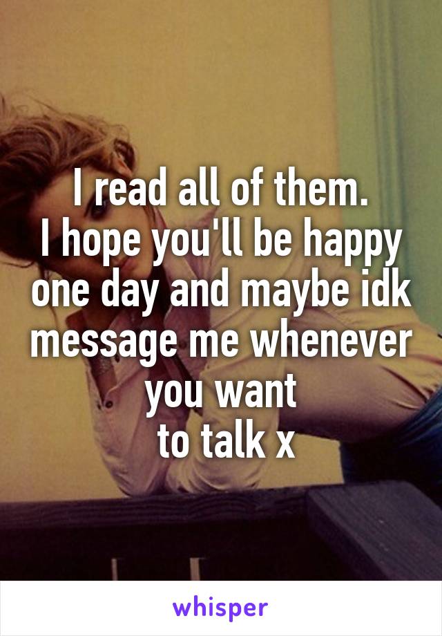 I read all of them.
I hope you'll be happy one day and maybe idk message me whenever you want
 to talk x