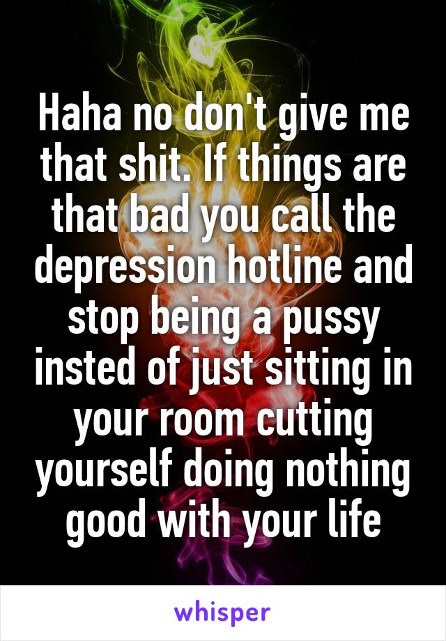 Haha no don't give me that shit. If things are that bad you call the depression hotline and stop being a pussy insted of just sitting in your room cutting yourself doing nothing good with your life