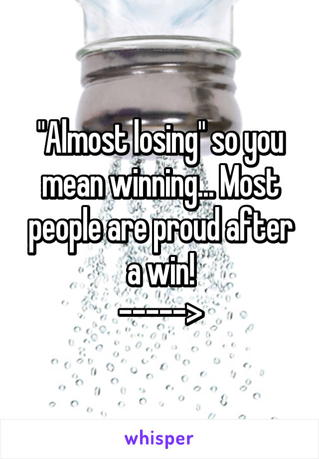"Almost losing" so you mean winning... Most people are proud after a win!
----->