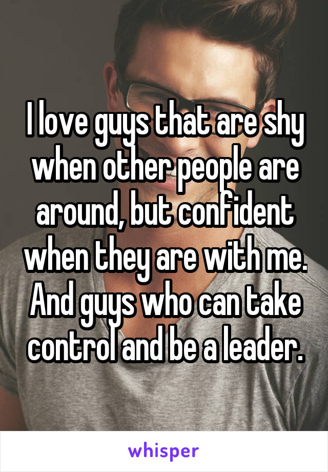 I love guys that are shy when other people are around, but confident when they are with me. And guys who can take control and be a leader.