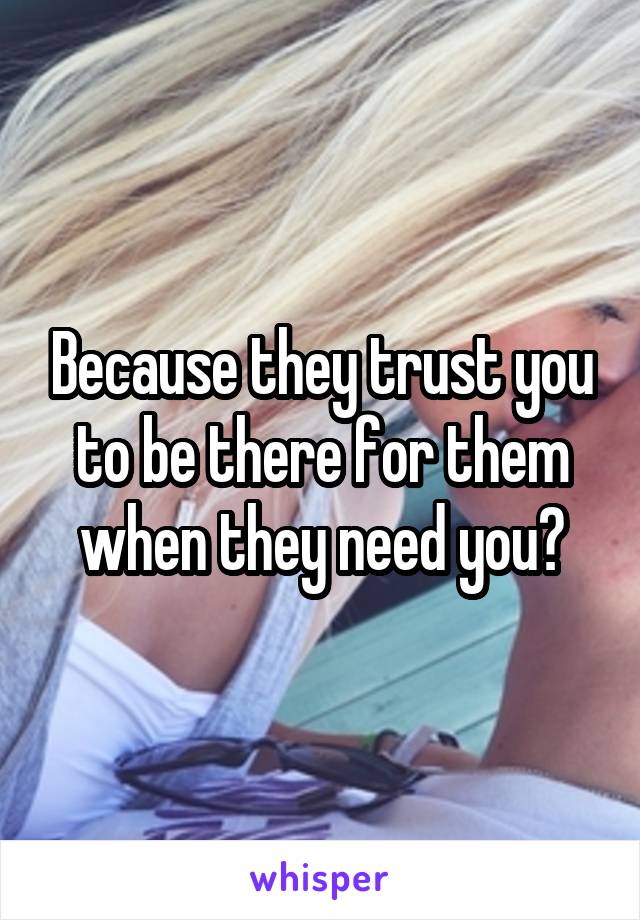 Because they trust you to be there for them when they need you?