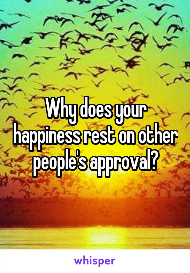 Why does your happiness rest on other people's approval?