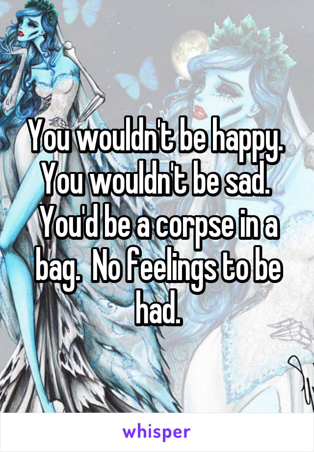 You wouldn't be happy.  You wouldn't be sad.  You'd be a corpse in a bag.  No feelings to be had.