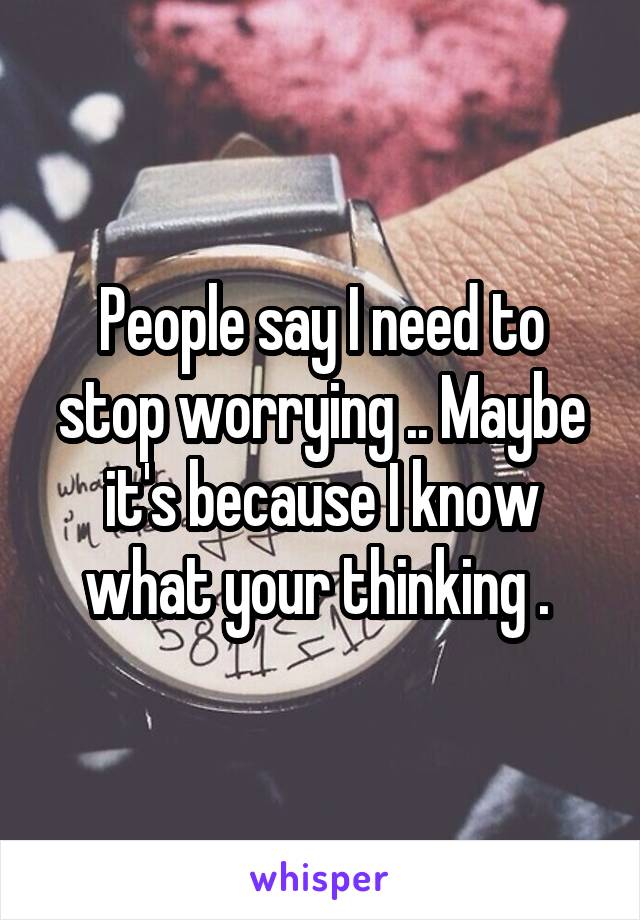 People say I need to stop worrying .. Maybe it's because I know what your thinking . 