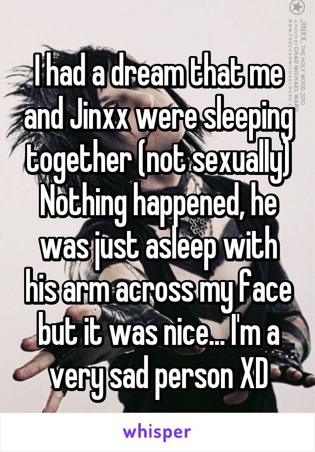 I had a dream that me and Jinxx were sleeping together (not sexually)
Nothing happened, he was just asleep with his arm across my face but it was nice... I'm a very sad person XD