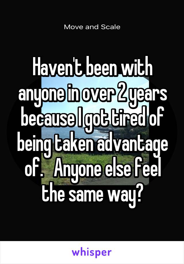 Haven't been with anyone in over 2 years because I got tired of being taken advantage of.   Anyone else feel the same way?