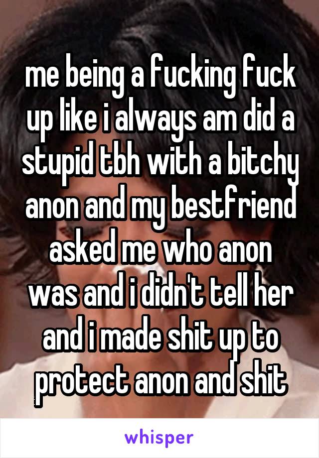 me being a fucking fuck up like i always am did a stupid tbh with a bitchy anon and my bestfriend asked me who anon was and i didn't tell her and i made shit up to protect anon and shit