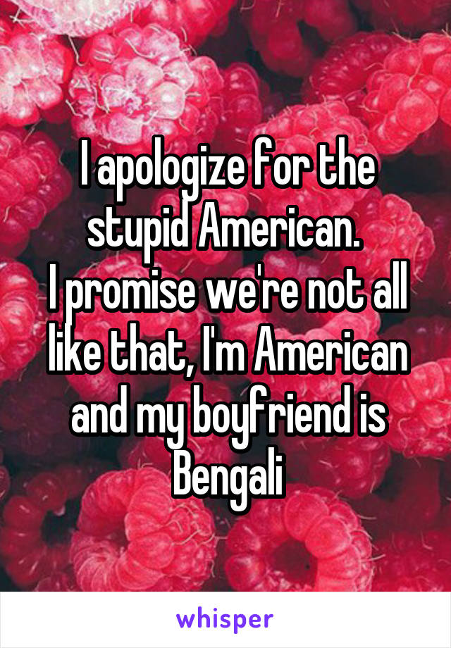 I apologize for the stupid American. 
I promise we're not all like that, I'm American and my boyfriend is Bengali