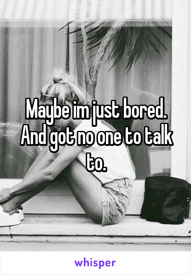 Maybe im just bored. And got no one to talk to.