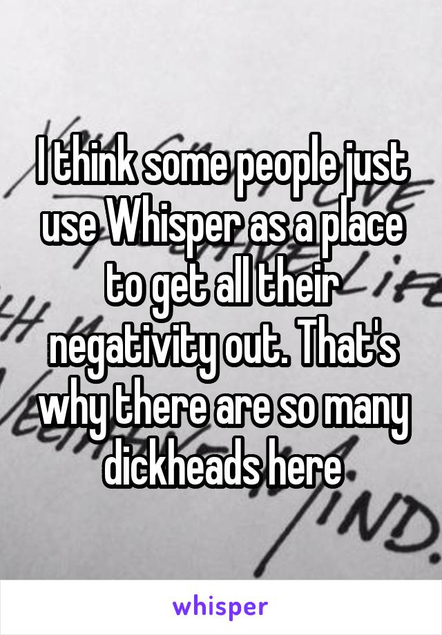 I think some people just use Whisper as a place to get all their negativity out. That's why there are so many dickheads here