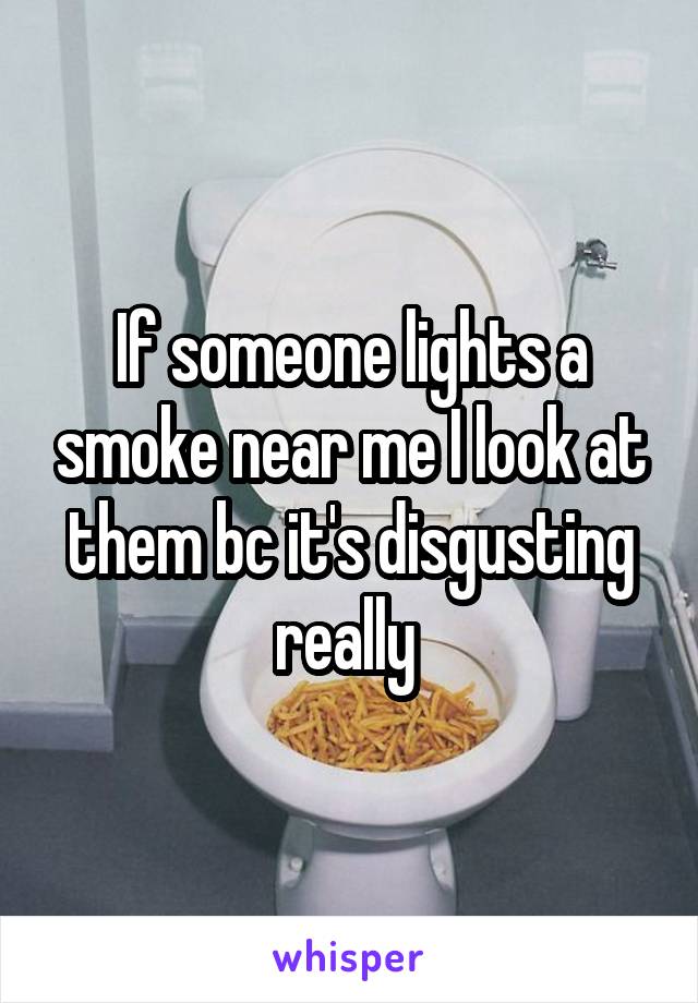 If someone lights a smoke near me I look at them bc it's disgusting really 