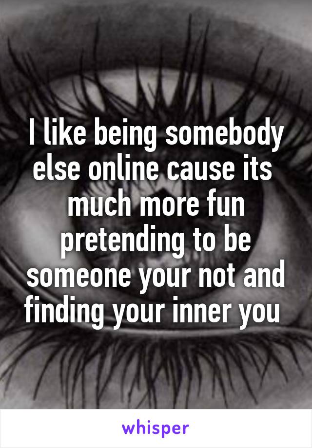 I like being somebody else online cause its  much more fun pretending to be someone your not and finding your inner you 